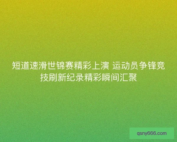 短道速滑世锦赛精彩上演 运动员争锋竞技刷新纪录精彩瞬间汇聚 短道速滑世锦赛精彩上演 运动员争锋竞技刷新纪录精彩瞬间汇聚