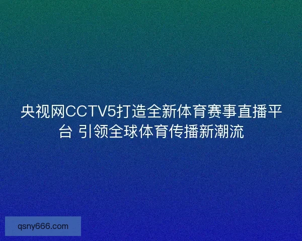 央视网CCTV5打造全新体育赛事直播平台 引领全球体育传播新潮流