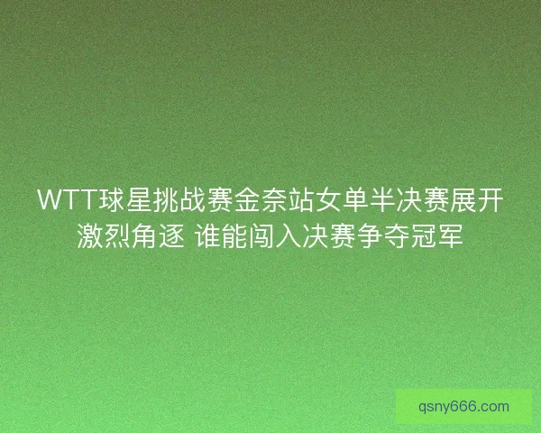 WTT球星挑战赛金奈站女单半决赛展开激烈角逐 谁能闯入决赛争夺冠军