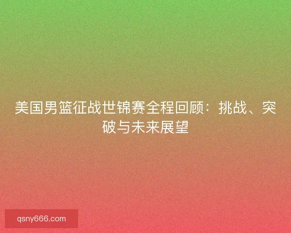 美国男篮征战世锦赛全程回顾:挑战、突破与未来展望 美国男篮征战世锦赛全程回顾:挑战、突破与未来展望
