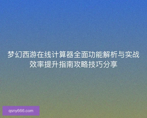 梦幻西游在线计算器全面功能解析与实战效率提升指南攻略技巧分享 梦幻西游在线计算器全面功能解析与实战效率提升指南攻略技巧分享