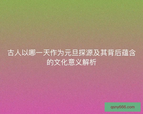 古人以哪一天作为元旦探源及其背后蕴含的文化意义解析