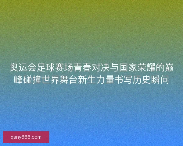 奥运会足球赛场青春对决与国家荣耀的巅峰碰撞世界舞台新生力量书写历史瞬间