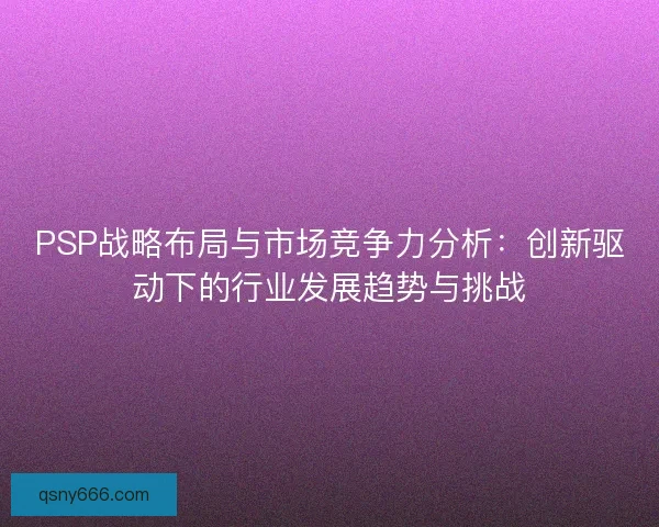 PSP战略布局与市场竞争力分析：创新驱动下的行业发展趋势与挑战