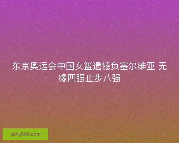 东京奥运会中国女篮遗憾负塞尔维亚 无缘四强止步八强