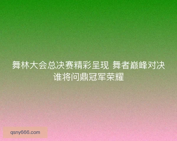 舞林大会总决赛精彩呈现 舞者巅峰对决谁将问鼎冠军荣耀