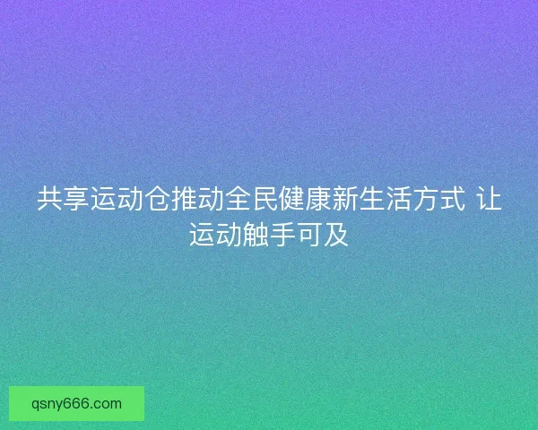 共享运动仓推动全民健康新生活方式 让运动触手可及 共享运动仓推动全民健康新生活方式 让运动触手可及