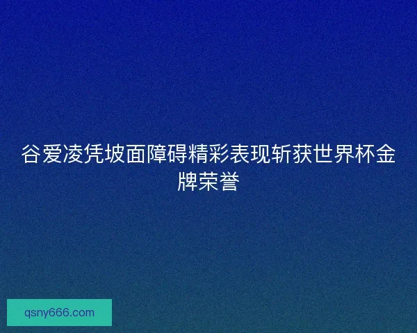 谷爱凌凭坡面障碍精彩表现斩获世界杯金牌荣誉 谷爱凌凭坡面障碍精彩表现斩获世界杯金牌荣誉