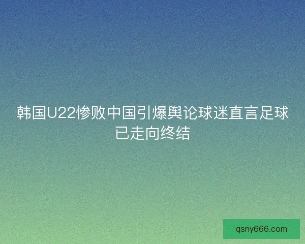 韩国U22惨败中国引爆舆论球迷直言足球已走向终结