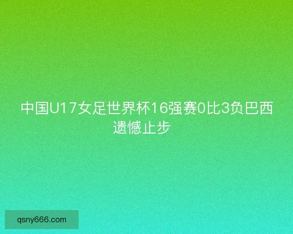中国U17女足世界杯16强赛0比3负巴西遗憾止步 中国U17女足世界杯16强赛0比3负巴西遗憾止步