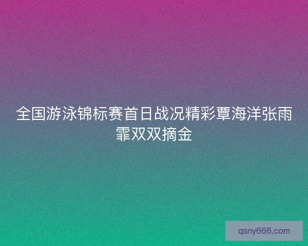全国游泳锦标赛首日战况精彩覃海洋张雨霏双双摘金 全国游泳锦标赛首日战况精彩覃海洋张雨霏双双摘金