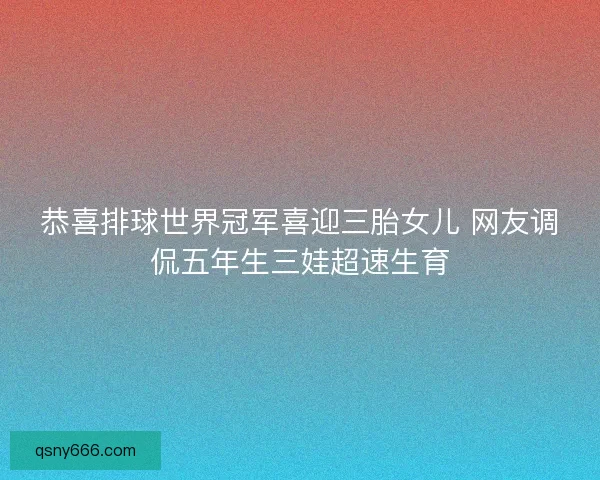 恭喜排球世界冠军喜迎三胎女儿 网友调侃五年生三娃超速生育 恭喜排球世界冠军喜迎三胎女儿 网友调侃五年生三娃超速生育
