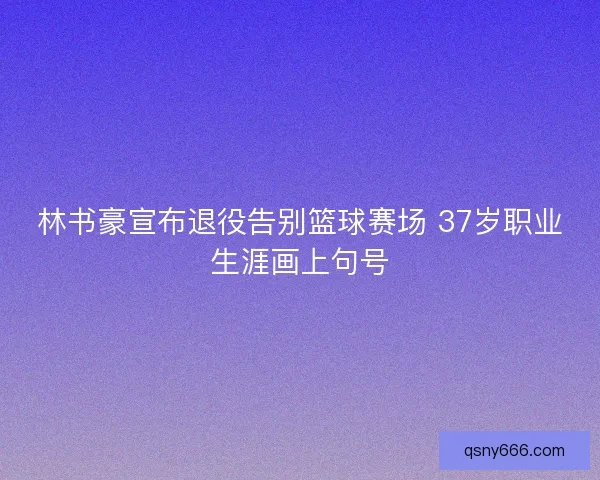 林书豪宣布退役告别篮球赛场 37岁职业生涯画上句号 林书豪宣布退役告别篮球赛场 37岁职业生涯画上句号