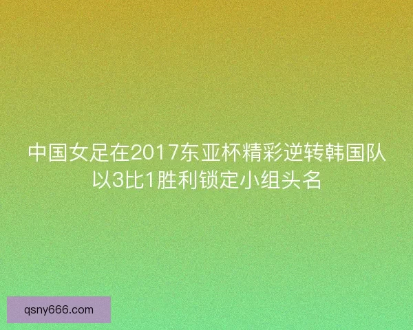 中国女足在2017东亚杯精彩逆转韩国队以3比1胜利锁定小组头名