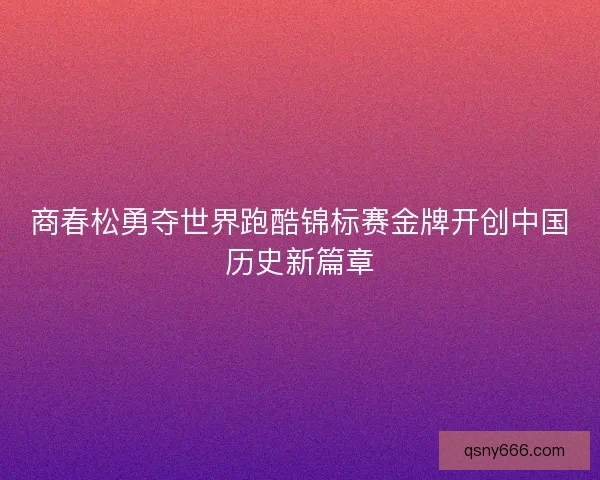 商春松勇夺世界跑酷锦标赛金牌开创中国历史新篇章 商春松勇夺世界跑酷锦标赛金牌开创中国历史新篇章